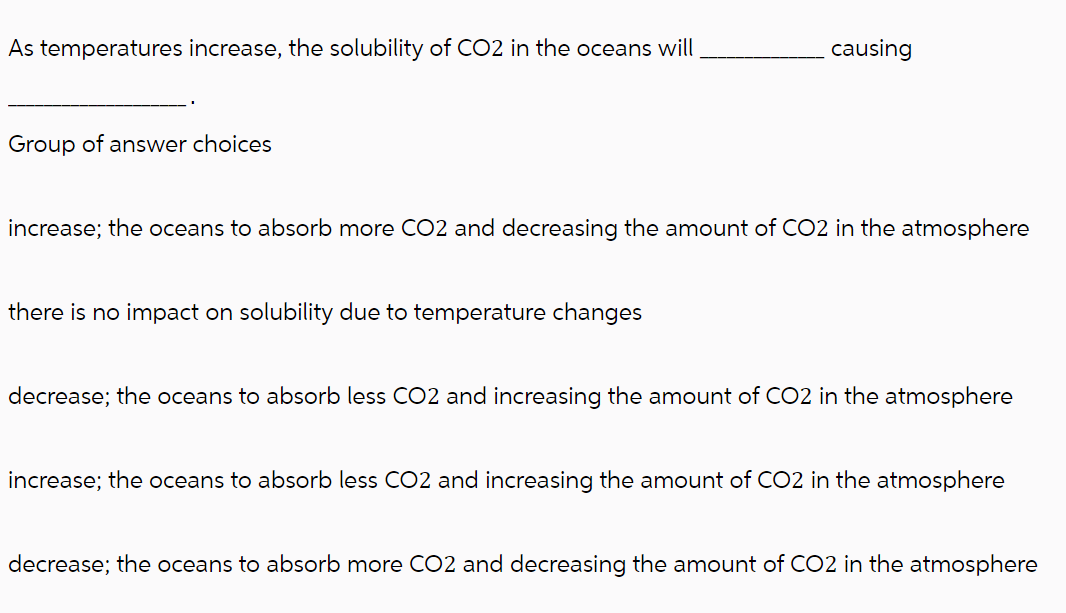 As temperatures increase, the solubility of CO2 in the oceans will
Group of answer choices
causing
increase; the oceans to absorb more CO2 and decreasing the amount of CO2 in the atmosphere
there is no impact on solubility due to temperature changes
decrease; the oceans to absorb less CO2 and increasing the amount of CO2 in the atmosphere
increase; the oceans to absorb less CO2 and increasing the amount of CO2 in the atmosphere
decrease; the oceans to absorb more CO2 and decreasing the amount of CO2 in the atmosphere