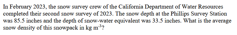 In February 2023, the snow survey crew of the California Department of Water Resources
completed their second snow survey of 2023. The snow depth at the Phillips Survey Station
was 85.5 inches and the depth of snow-water equivalent was 33.5 inches. What is the average
snow density of this snowpack in kg m³?