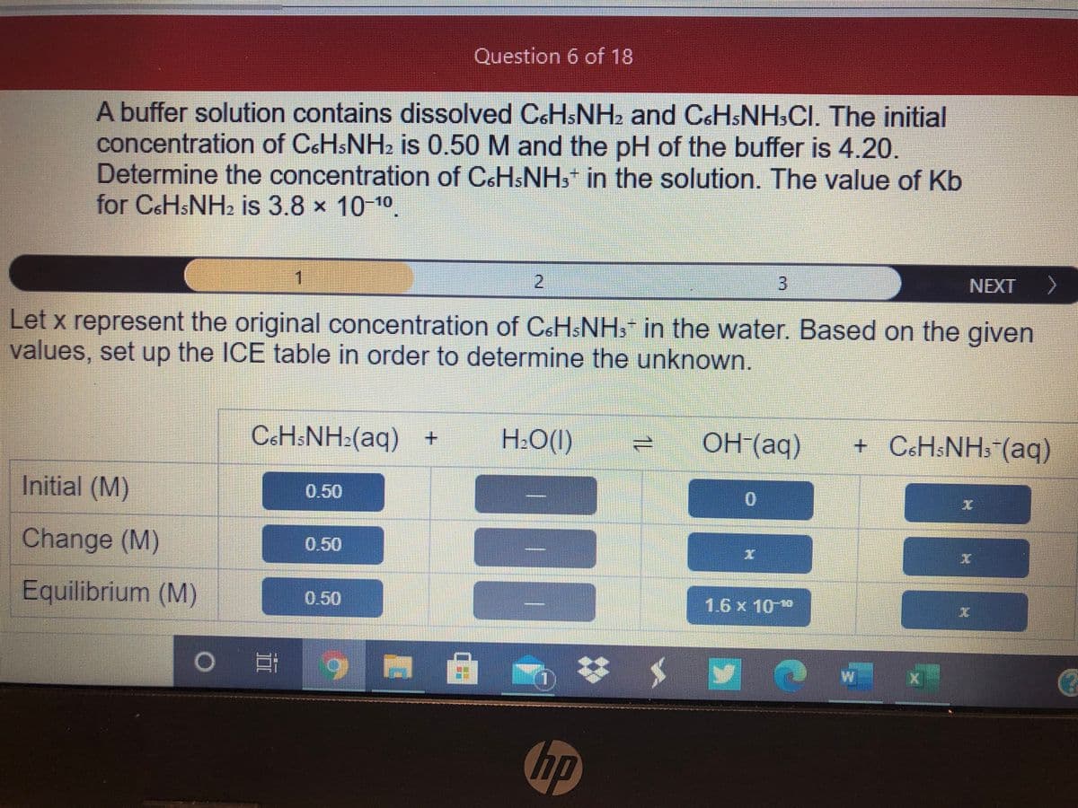 Question 6 of 18
A buffer solution contains dissolved CsHsNH2 and CoHsNH,CI. The initial
concentration of C&HSNH2 is 0.50 M and the pH of the buffer is 4.20.
Determine the concentration of C&HSNH, in the solution. The value of Kb
for CSHSNH2 is 3.8 x 10-10.
1
2.
3.
NEXT
>
Let x represent the original concentration of CSHSNH3 in the water. Based on the given
values, set up the ICE table in order to determine the unknown.
C&HSNH:(aq) +
H:O(I)
OH(aq)
+ C&H$NH» (aq)
Initial (M)
0.50
Change (M)
0.50
Equilibrium (M)
0.50
1.6x10**
hp
11
