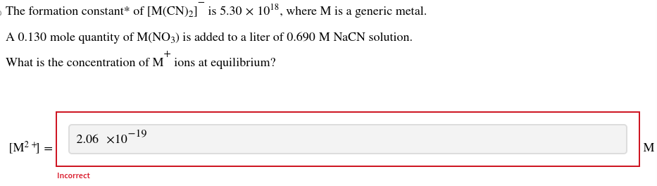 The formation constant* of [M(CN)₂] is 5.30 x 10¹8, where M is a generic metal.
A 0.130 mole quantity of M(NO3) is added to a liter of 0.690 M NaCN solution.
What is the concentration of M ions at equilibrium?
[M²+] =
2.06 ×10-19
Incorrect
M