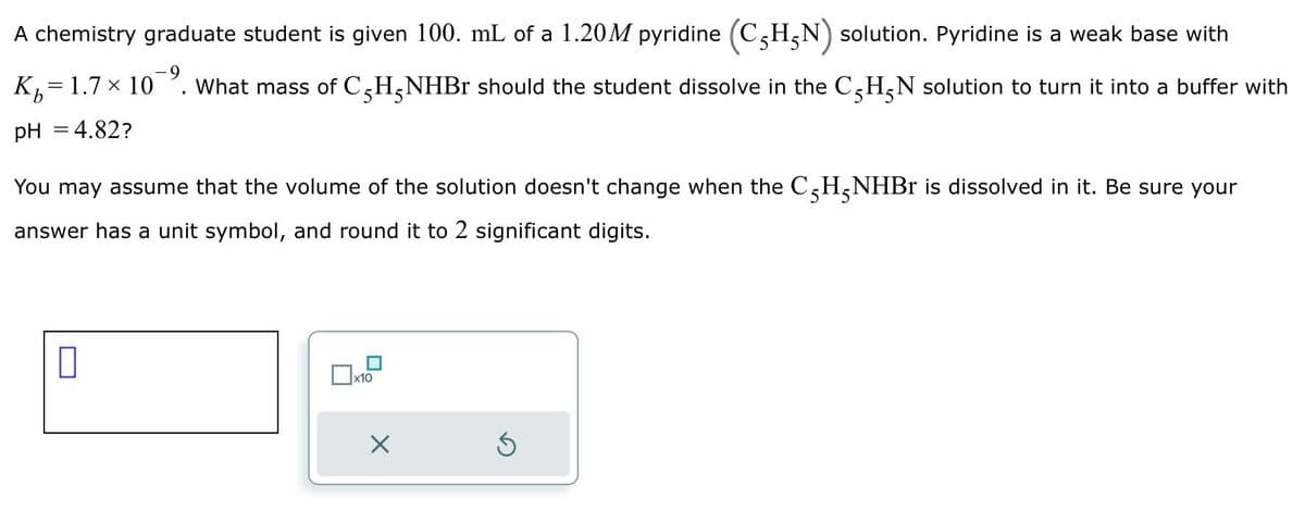 A chemistry graduate student is given 100. mL of a 1.20M pyridine (CHN) solution. Pyridine is a weak base with
K₁=1.7 × 10¯⁹. What mass of CH₂NHBr should the student dissolve in the CH₂N solution to turn it into a buffer with
pH = 4.82?
You may assume that the volume of the solution doesn't change when the C5H-NHBr is dissolved in it. Be sure your
answer has a unit symbol, and round it to 2 significant digits.
0
x10
Ś