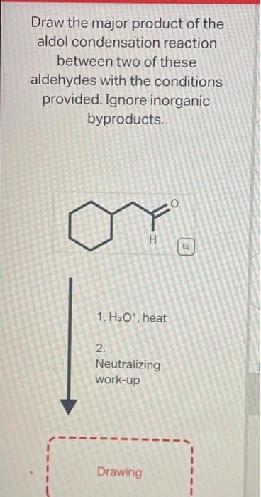 Draw the major product of the
aldol condensation
reaction
between two of these
aldehydes with the conditions
provided. Ignore inorganic
byproducts.
1. H3O*, heat
2.
H
Neutralizing
work-up
Drawing
a