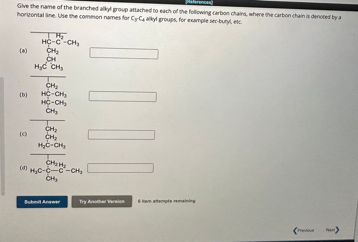 [References]
Give the name of the branched alkyl group attached to each of the following carbon chains, where the carbon chain is denoted by a
horizontal line. Use the common names for C3-C4 alkyl groups, for example sec-butyl, etc.
(a)
(b)
(c)
(d)
H₂
HC-C-CH3
CH₂
CH
H3C CH3
CH₂
HC-CH3
HC-CH3
CH3
CH₂
CH₂
H₂C-CH3
H3C-CH₂H2-CH3
CH3
Submit Answer
Try Another Version
6 item attempts remaining
Previous Next>