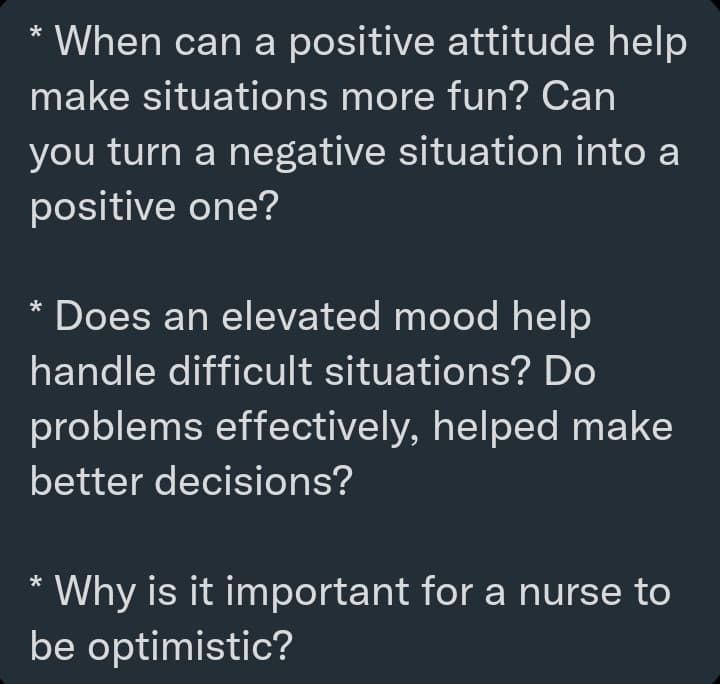 * When can a positive attitude help
make situations more fun? Can
you turn a negative situation into a
positive one?
Does an elevated mood help
handle difficult situations? Do
problems effectively, helped make
better decisions?
Why is it important for a nurse to
be optimistic?