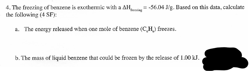= -56.04 J/g. Based on this data, calculate
4. The freezing of benzene is exothermic with a AH,
the following (4 SF):
freezing
a. The energy released when one mole of benzene (C,H,) freezes.
b. The mass of liquid benzene that could be frozen by the release of 1.00 kJ.
