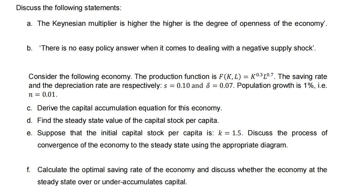 Discuss the following statements:
a. The Keynesian multiplier is higher the higher is the degree of openness of the economy'.
b. 'There is no easy policy answer when it comes to dealing with a negative supply shock'.
Consider the following economy. The production function is F(K,L) = K0.3 Lº.7. The saving rate
and the depreciation rate are respectively: s = 0.10 and 8 = 0.07. Population growth is 1%, i.e.
n = 0.01.
c. Derive the capital accumulation equation for this economy.
d. Find the steady state value of the capital stock per capita.
e. Suppose that the initial capital stock per capita is: k = 1.5. Discuss the process of
convergence of the economy to the steady state using the appropriate diagram.
f. Calculate the optimal saving rate of the economy and discuss whether the economy at the
steady state over or under-accumulates capital.
