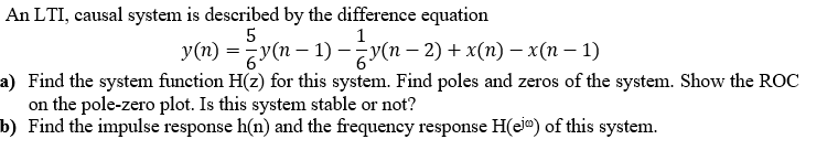 An LTI, causal system is described by the difference equation
1
y(n) =y(n – 1) –y(n – 2) + x(n) – x(n – 1)
a) Find the system function H(z) for this system. Find poles and zeros of the system. Show the ROC
on the pole-zero plot. Is this system stable or not?
b) Find the impulse response h(n) and the frequency response H(eje) of this system.
