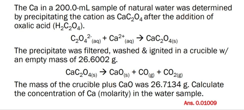 The Ca in a 200.0-mL sample of natural water was determined
by precipitating the cation as CaC2O4 after the addition of
oxalic acid (H2C204).
C2042 (a0) + Ca2+
→ CaC,04(s)
(aq)
The precipitate was filtered, washed & ignited in a crucible w/
an empty mass of 26.6002 g.
CaC204(s) → CaO(s) + CO + CO2(g)
(),
The mass of the crucible plus CaO was 26.7134 g. Calculate
the concentration of Ca (molarity) in the water sample.
Ans. 0.01009
