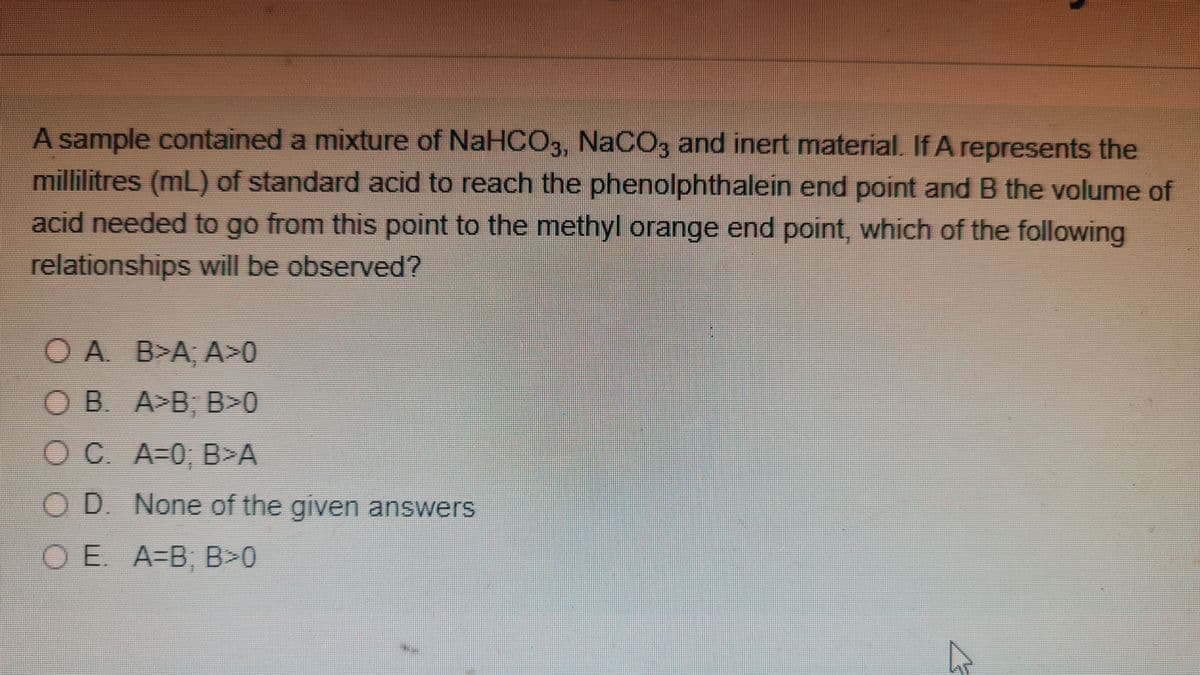 A sample contained a mixture of NaHCO3, NACO, and inert material. If A represents the
millilitres (mL) of standard acid to reach the phenolphthalein end point and B the volume of
acid needed to go from this point to the methyl orange end point, which of the following
relationships will be obserrved?
O A B>A, A>0
O B. A>B; B>0
OC A=0, B>A
O D. None of the given answers
OE. A-B, B>0
