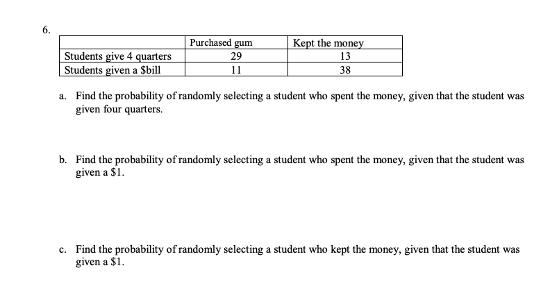 6.
Purchased gum
Kept the money
13
Students give 4 quarters
Students given a $bill
29
11
38
a. Find the probability of randomly selecting a student who spent the money, given that the student was
given four quarters.
b. Find the probability of randomly selecting a student who spent the money, given that the student was
given a $1.
c. Find the probability of randomly selecting a student who kept the money, given that the student was
given a $1.
