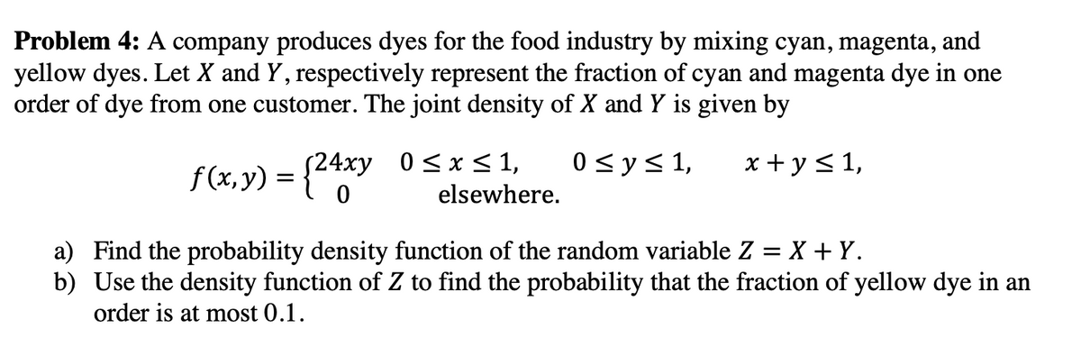 Problem 4: A company produces dyes for the food industry by mixing cyan, magenta, and
yellow dyes. Let X and Y, respectively represent the fraction of cyan and magenta dye in one
order of dye from one customer. The joint density of X and Y is given by
f(x,y) = {24xy
0 ≤ y ≤ 1, x + y ≤ 1,
0 ≤ x ≤ 1,
elsewhere.
a) Find the probability density function of the random variable Z = X + Y.
b) Use the density function of Z to find the probability that the fraction of yellow dye in an
order is at most 0.1.
