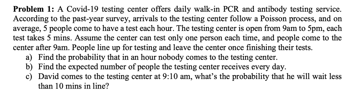 Problem 1: A Covid-19 testing center offers daily walk-in PCR and antibody testing service.
According to the past-year survey, arrivals to the testing center follow a Poisson process, and on
average, 5 people come to have a test each hour. The testing center is open from 9am to 5pm, each
test takes 5 mins. Assume the center can test only one person each time, and people come to the
center after 9am. People line up for testing and leave the center once finishing their tests.
a) Find the probability that in an hour nobody comes to the testing center.
b) Find the expected number of people the testing center receives every day.
c) David comes to the testing center at 9:10 am, what's the probability that he will wait less
than 10 mins in line?