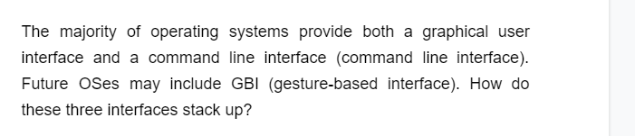 The majority of operating systems provide both a graphical user
interface and a command line interface (command line interface).
Future OSes may include GBI (gesture-based interface). How do
these three interfaces stack up?