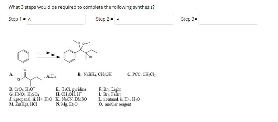 What 3 steps would be required to complete the following synthesis?
Step 1 = A
Step 2 3D в
Step 3=
B. NABH4, CH;OH
C. PCC, CH;Cl;
А.
, AICI;
D. CrO3, H3O*
G. HNO;, H;SO4
J. i.propanal, ii. H+, H;0 K. NACN, DMSO
M. Žn(Hg), HCI
E. TSCI, pyridine
H. CH;OH, H
F. Bry, Light
I. Brz, FeBr;
L. i.butanal, ii. H+, H2O
O. another reagent
N. Mg. Et,0
