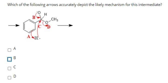 Which of the following arrows accurately depict the likely mechanism for this intermediate?
H
CH3
A
В
