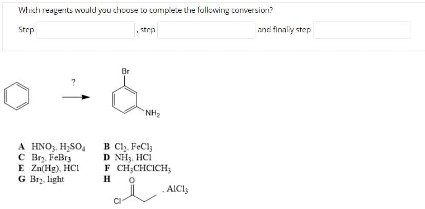 Which reagents would you choose to complete the following conversion?
Step
, step
and finally step
Br
?
NH2
A HNO3. H,SO4
C Br2. FeBr3
E Zn(Hg). HC1
G Br, light
B Cl, FeCl;
D NH3, HCI
F CH;CHCICH;
H
AIC13
CI
