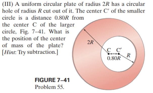 (III) A uniform circular plate of radius 2R has a circular
hole of radius R cut out of it. The center C' of the smaller
circle is a distance 0.80R from
the center C of the larger
circle, Fig. 7-41. What is
the position of the center
of mass of the plate?
[Hint: Try subtraction.]
FIGURE 7-41
Problem 55.
2R
сс
0.80R
R