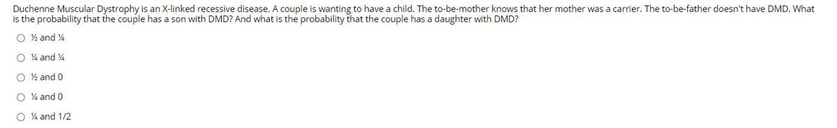 Duchenne Muscular Dystrophy is an X-linked recessive disease. A couple is wanting to have a child. The to-be-mother knows that her mother was a carrier. The to-be-father doesn't have DMD. What
is the probability that the couple has a son with DMD? And what is the probability that the couple has a daughter with DMD?
O ½ and 4
O 4 and 4
O ½ and 0
O 4 and 0
O 4 and 1/2
