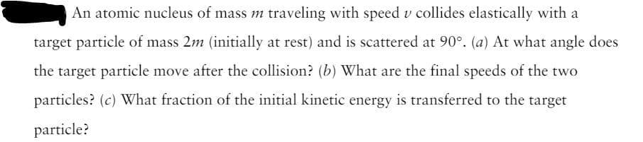 An atomic nucleus of mass m traveling with speed u collides elastically with a
target particle of mass 2m (initially at rest) and is scattered at 90°. (a) At what angle does
the target particle move after the collision? (b) What are the final speeds of the two
particles? (c) What fraction of the initial kinetic energy is transferred to the target
particle?