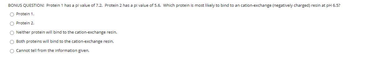 BONUS QUESTION! Protein 1 has a pl value of 7.2. Protein 2 has a pl value of 5.6. Which protein is most likely to bind to an cation-exchange (negatively charged) resin at pH 6.5?
O Protein 1.
O Protein 2.
O Neither protein will bind to the cation-exchange resin.
O Both proteins will bind to the cation-exchange resin.
O Cannot tell from the information given.
