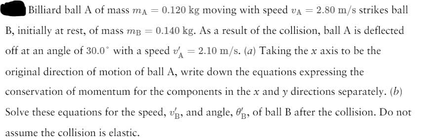 Billiard ball A of mass mĄ = 0.120 kg moving with speed VA = 2.80 m/s strikes ball
B, initially at rest, of mass m³ = 0.140 kg. As a result of the collision, ball A is deflected
off at an angle of 30.0° with a speed v' = 2.10 m/s. (a) Taking the x axis to be the
original direction of motion of ball A, write down the equations expressing the
conservation of momentum for the components in the x and y directions separately. (b)
Solve these equations for the speed, v, and angle, 3, of ball B after the collision. Do not
assume the collision is elastic.