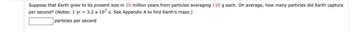 Suppose that Earth grew to its present size in 15 million years from particles averaging 110 g each. On average, how many particles did Earth capture
per second? (Notes: 1 yr = 3.2 x 10' s. See Appendix A to find Earth's mass.)
particles per second
