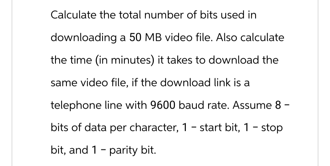 O Calculate the total number of bits used in
downloading a 50 MB video file. Also calculate
the time (in minutes) it takes to download the
same video file, if the download link is a
telephone line with 9600 baud rate. Assume 8 -
bits of data per character, 1 – start bit, 1 - stop
bit, and 1 parity bit.
-