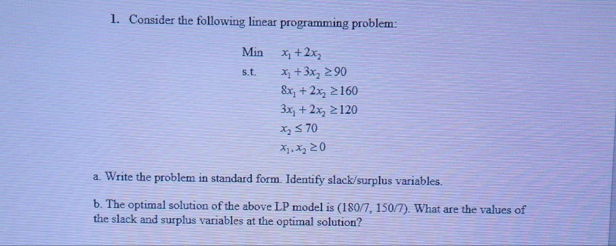 1. Consider the following linear programming problem.
Min
X +2x,
X + 3x, > 90
8x, + 2x, >160
3x, + 2x, 2120
s.t.
X 70
a. Write the problem in standard form. Identify slack/surplus variables.
b. The optimal solution of the above LP model is (180/7, 150/7). What are the values of
the slack and surplus variables at the optimal solution?
