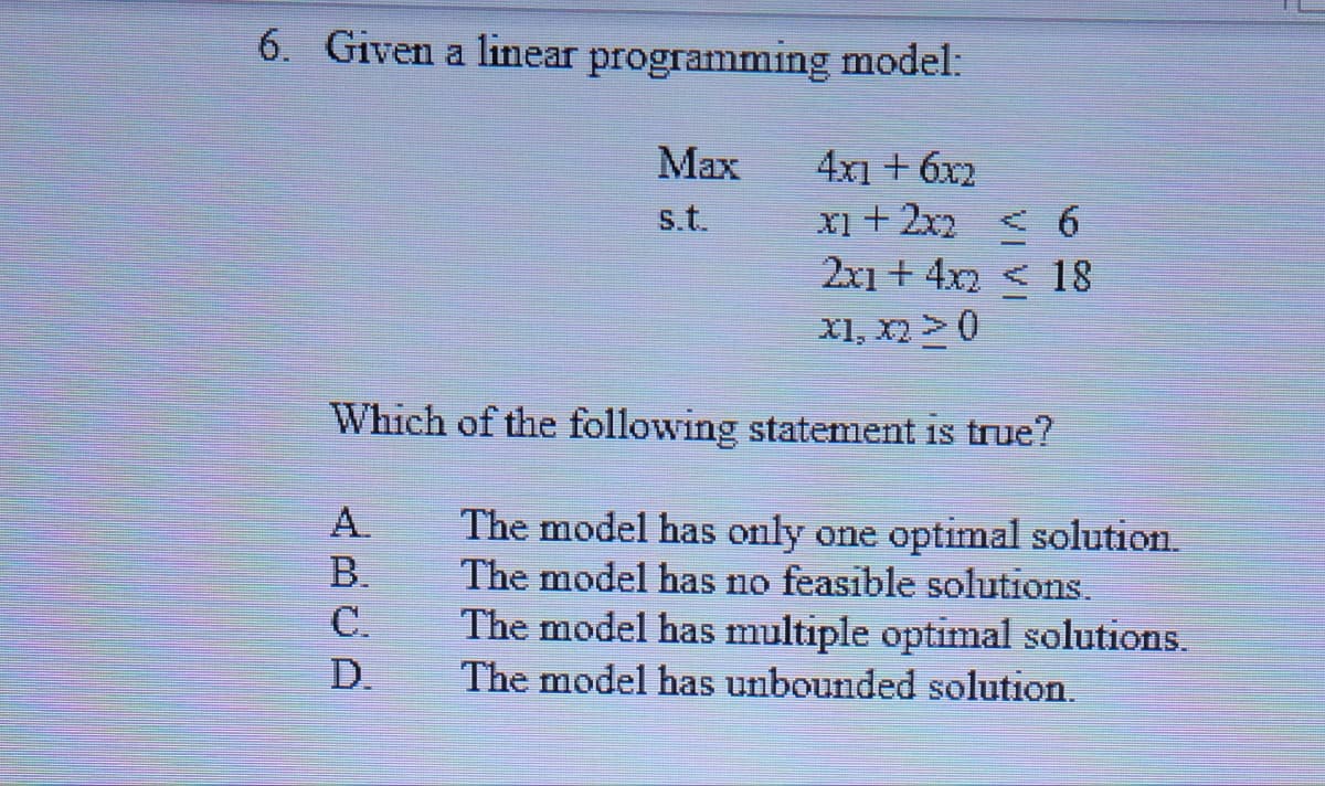 6. Given a linear programming model:
Max
4x1 + 6x2
x1 + 2x2 < 6
s.t.
2x1 + 4x2 < 18
X1, x2 > 0
Which of the following statement is true?
A.
The model has only one optimal solution.
The model has no feasible solutions.
B.
C.
The model has multiple optimal solutions.
D.
The model has unbounded solution.
