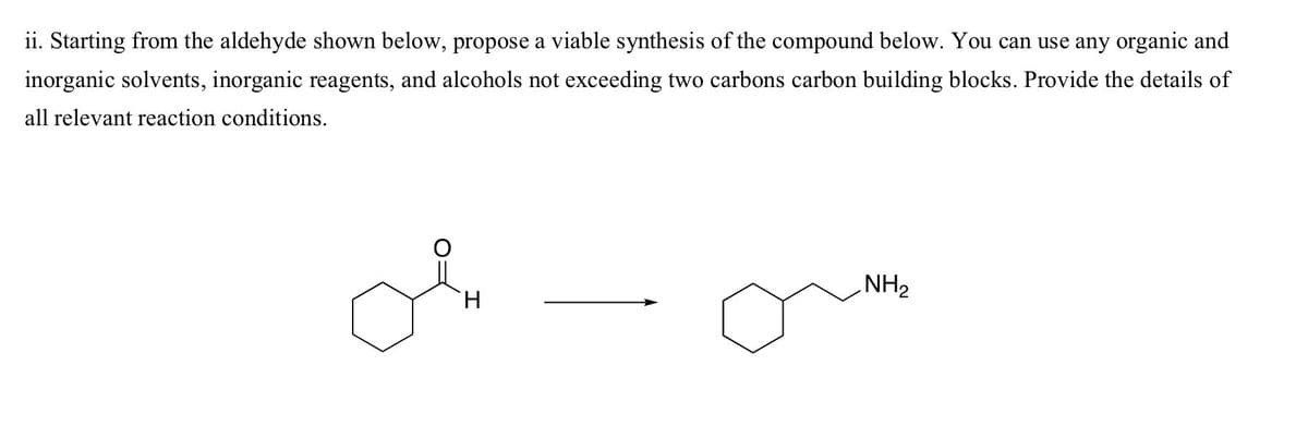 ii. Starting from the aldehyde shown below, propose a viable synthesis of the compound below. You can use any organic and
inorganic solvents, inorganic reagents, and alcohols not exceeding two carbons carbon building blocks. Provide the details of
all relevant reaction conditions.
H
NH₂