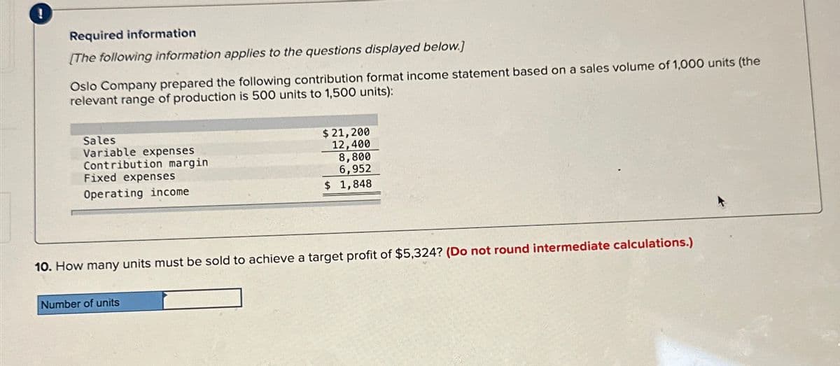 Required information
[The following information applies to the questions displayed below.]
Oslo Company prepared the following contribution format income statement based on a sales volume of 1,000 units (the
relevant range of production is 500 units to 1,500 units):
Sales
Variable expenses
Contribution margin
Fixed expenses
Operating income
$ 21, 200
12,400
8,800
6,952
$ 1,848
10. How many units must be sold to achieve a target profit of $5,324? (Do not round intermediate calculations.)
Number of units