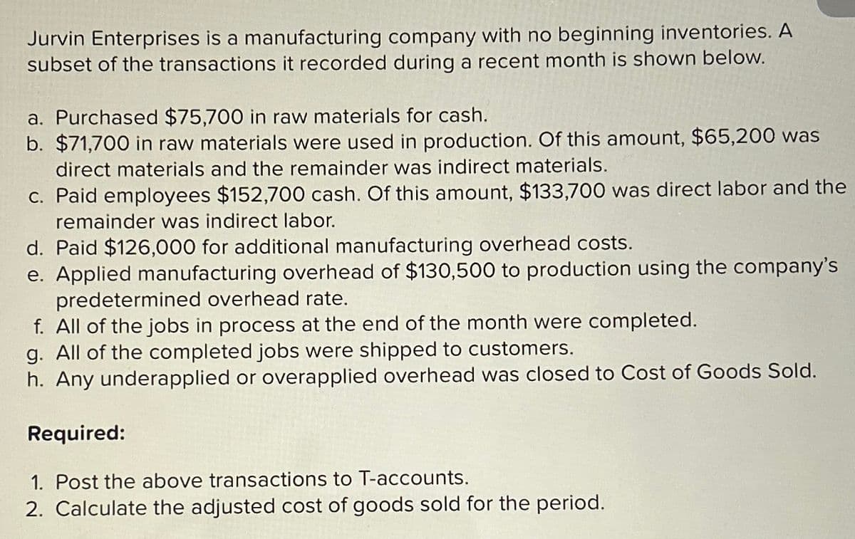 Jurvin Enterprises is a manufacturing company with no beginning inventories. A
subset of the transactions it recorded during a recent month is shown below.
a. Purchased $75,700 in raw materials for cash.
b. $71,700 in raw materials were used in production. Of this amount, $65,200 was
direct materials and the remainder was indirect materials.
c. Paid employees $152,700 cash. Of this amount, $133,700 was direct labor and the
remainder was indirect labor.
d. Paid $126,000 for additional manufacturing overhead costs.
e. Applied manufacturing overhead of $130,500 to production using the company's
predetermined overhead rate.
f. All of the jobs in process at the end of the month were completed.
g. All of the completed jobs were shipped to customers.
h. Any underapplied or overapplied overhead was closed to Cost of Goods Sold.
Required:
1. Post the above transactions to T-accounts.
2. Calculate the adjusted cost of goods sold for the period.