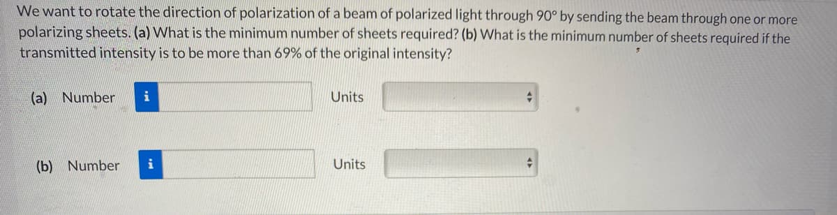 We want to rotate the direction of polarization of a beam of polarized light through 90° by sending the beam through one or more
polarizing sheets. (a) What is the minimum number of sheets required? (b) What is the minimum number of sheets required if the
transmitted intensity is to be more than 69% of the original intensity?
(a) Number
Units
(b) Number
i
Units
