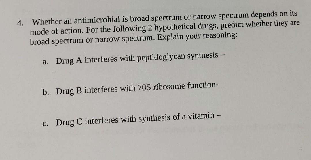 Whether an antimicrobial is broad spectrum or narrow spectrum depends on its
mode of action. For the following 2 hypothetical drugs, predict whether they are
broad spectrum or narrow spectrum. Explain your reasoning:
4.
a. Drug A interferes with peptidoglycan synthesis -
b. Drug B interferes with 70S ribosome function-
c. Drug C interferes with synthesis of a vitamin –
