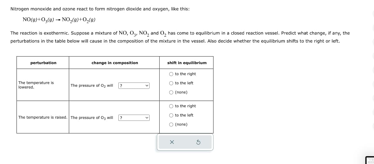 Nitrogen monoxide and ozone react to form nitrogen dioxide and oxygen, like this:
NO(g)+O3(g) → NO₂(g) + O₂(9)
The reaction is exothermic. Suppose a mixture of NO, O3, NO₂ and O₂ has come to equilibrium in a closed reaction vessel. Predict what change, if any, the
perturbations in the table below will cause in the composition of the mixture in the vessel. Also decide whether the equilibrium shifts to the right or left.
perturbation
The temperature is
lowered.
change in composition
The pressure of O₂ will
The temperature is raised. The pressure of O3 will
?
?
shift in equilibrium
O to the right
O to the left
O (none)
O to the right
to the left
O (none)
X