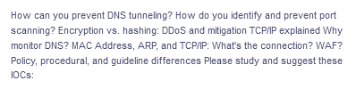 How can you prevent DNS tunneling? How do you identify and prevent port
scanning? Encryption vs. hashing: DDoS and mitigation TCP/IP explained Why
monitor DNS? MAC Address, ARP, and TCP/IP: What's the connection? WAF?
Policy, procedural, and guideline differences Please study and suggest these
IOCs: