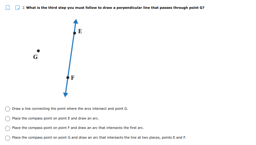 2. What is the third step you must follow to draw a perpendicular line that passes through point G?
E
G
F
Draw a line connecting the point where the arcs intersect and point G.
Place the compass point on point E and draw an arc.
Place the compass point on point F and draw an arc that intersects the first arc.
Place the compass point on point G and draw an arc that intersects the line at two places, points E and F.
