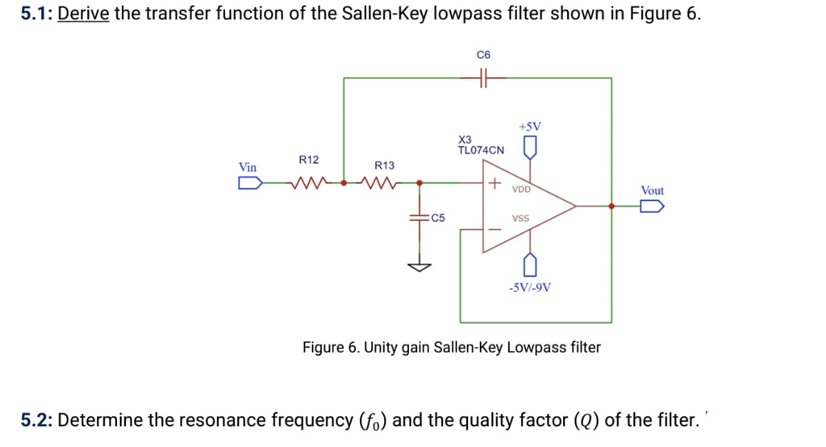 5.1: Derive the transfer function of the Sallen-Key lowpass filter shown in Figure 6.
C6
+5V
X3
TL074CN
R12
Vin
R13
+
VDD
Vout
:C5
Vss
-5V/-9V
Figure 6. Unity gain Sallen-Key Lowpass filter
5.2: Determine the resonance frequency (fo) and the quality factor (Q) of the filter.
