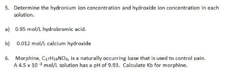 5. Determine the hydronium ion concentration and hydroxide ion concentration in each
solution.
a) 0.95 mol/L hydrobromic acid.
b) 0.012 mol/L calcium hydroxide
6. Morphine, C17H19NO3, is a naturally occurring base that is used to control pain.
A 4.5 x 10³ mol/L solution has a pH of 9.93. Calculate Kb for morphine.