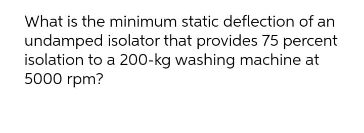 What is the minimum static deflection of an
undamped isolator that provides 75 percent
isolation to a 200-kg washing machine at
5000 rpm?

