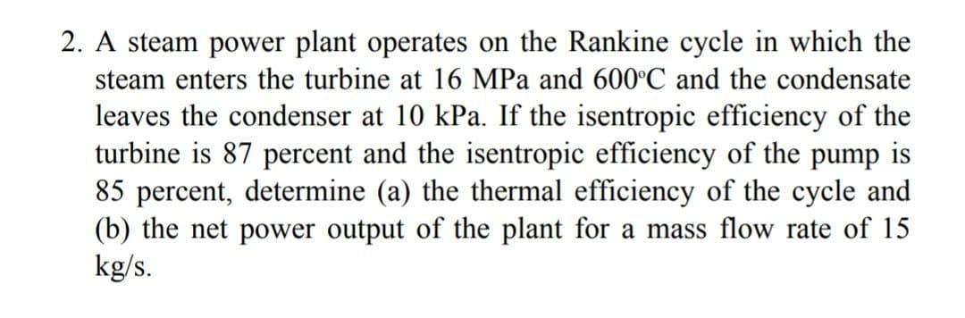 2. A steam power plant operates on the Rankine cycle in which the
steam enters the turbine at 16 MPa and 600°C and the condensate
leaves the condenser at 10 kPa. If the isentropic efficiency of the
turbine is 87 percent and the isentropic efficiency of the pump is
85 percent, determine (a) the thermal efficiency of the cycle and
(b) the net power output of the plant for a mass flow rate of 15
kg/s.

