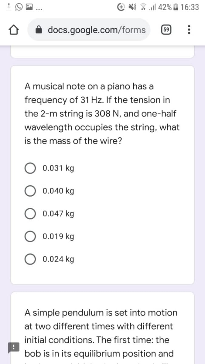 e ll 42% A 16:33
docs.google.com/forms
59
A musical note on a piano has a
frequency of 31 Hz. If the tension in
the 2-m string is 308 N, and one-half
wavelength occupies the string, what
is the mass of the wire?
0.031 kg
0.040 kg
0.047 kg
0.019 kg
0.024 kg
A simple pendulum is set into motion
at two different times with different
initial conditions. The first time: the
bob is in its equilibrium position and
