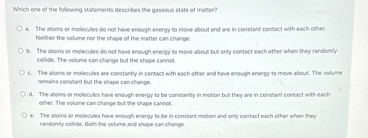 Which one of the following statements describes the gaseous state of matter?
O a. The atoms or molecules do not have enough energy to move about and are in constant contact with each other.
Neither the volume nor the shape of the matter can change.
O b. The atoms or molecules do not have enough energy to move about but only contact each other when they randomly
collide. The volume can change but the shape cannot.
O c. The atoms or molecules are constantly in contact with each other and have enough energy to move about. The volume
remains constant but the shape can change.
Od. The atoms or molecules have enough energy to be constantly in motion but they are in constant contact with each
other. The volume can change but the shape cannot.
O e. The atoms or molecules have enough energy to be in constant motion and only contact each other when they
randomly collide. Both the volume and shape can change.