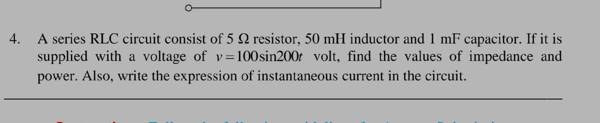 A series RLC circuit consist of 5 N resistor, 50 mH inductor and 1 mF capacitor. If it is
supplied with a voltage of v=100sin200t volt, find the values of impedance and
power. Also, write the expression of instantaneous current in the circuit.
4.
