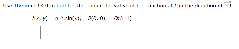 Use Theorem 13.9 to find the directional derivative of the function at P in the direction of PQ.
f(x, y) = e4Y sin(x), P(0, 0), Q(3, 1)
