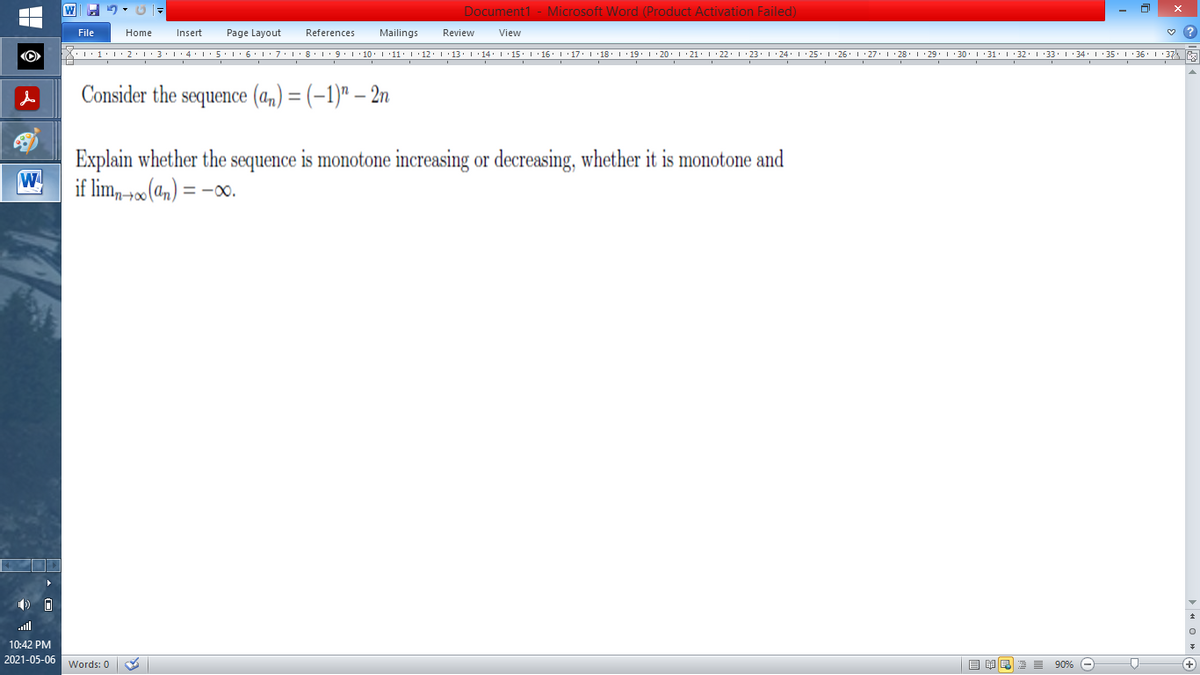 Document1 - Microsoft Word (Product Activation Failed)
File
Home
Insert
Page Layout
References
Mailings
Review
View
''1•l•2:L·3•l'4•l:5'1·6':7:L·8'19:1 10. 1 11: 1'12.1'13: 1'14. I'15 I 16' 1'17. I '18 1 19. 1 · 20. 1 21. I' 22. 1 23. 1 24 1 25. 1 26'I 27. 1 28.1:29. 1 30. 1 : 31. I 32. 1 33. 1 34. I 35. 1 36' I 37E
Consider the sequence (a,) = (-1)" – 2n
Explain whether the sequence is monotone increasing or decreasing, whether it is monotone and
W
if lim,-+0(an) = -00.
10:42 PM
2021-05-06 Words: 0
目单
E 90% -
