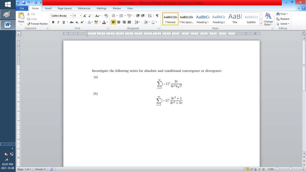 W
Document1 - Microsoft Word (Product Activation Failed)
File
Home
Insert
Page Layout
References
Mailings
Review
View
a ?
% Cut
A Find -
Calibri (Body) - 11
- A A
=,年章 ↓ T
Aal
Aa
AaBbCcDc AaBbCcDc AaBbC AaBbCc AaB AaBbCcL
E Copy
ae Replace
IU - abe X, x*
ab
A
I Normal
I No Spaci. Heading 1
Change
Paste
A
.
Heading 2
Title
Subtitle
W
Format Painter
Styles Select -
Clipboard
Font
Paragraph
Styles
Editing
L'2·!'1'L:X::1:I'2•I ' 3: 1' 4• I:5'1'6'L:7'1'8 I9'1' 10. 1' 11· I'12. 1' 13 ·L'14· I ' 15' LA:L17 |' 18.
5.. 6.
I 9.1 · 10:I: 11 : 12: 13: 1 · 14: ' 15 :
I' 17 I 18
L
Investigate the following series for absolute and conditional convergence or divergence:
(a)
2r
r=1
(Ь)
3r2 +1
E(-1)";
2r2 + 5r
r=l
ull
02:01 PM
2021-10-08
Page: 1 of 1
E EI E E =
110% -
+)
Words: 0
