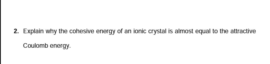 2. Explain why the cohesive energy of an ionic crystal is almost equal to the attractive
Coulomb energy.