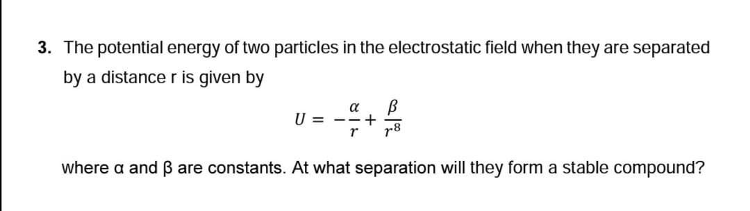 3. The potential energy of two particles in the electrostatic field when they are separated
by a distance r is given by
α В
-- + 4/8
r 78
U = -- +
where a and ẞ are constants. At what separation will they form a stable compound?