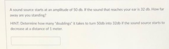 A sound source starts at an amplitude of 50 db. If the sound that reaches your ear is 32 db. How far
away are you standing?
HINT: Determine how many "doublings" it takes to turn 50db into 32db if the sound source starts to
decrease at a distance of 1 meter.
